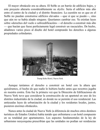 El mayor obstáculo era su altura. El SoHo es un barrio de edificios bajos, y
este proyecto alteraría considerablemente su skyílie. Sería el edificio más alto
entre el centro de la ciudad y el distrito financiero. La cuestión no es que en el
SoHo no puedan construirse edificios elevados —que sí que se puede—, sino
que aún no se había alzado ninguno. Queríamos cambiar eso. Ya existían leyes
sobre «derechos del vuelo o sobreedificación» —el derecho a construir más alto
— que hacían que fuese perfectamente legal construir un rascacielos. De hecho,
añadimos varios pisos al diseño del hotel comprando los derechos a algunas
propiedades colindantes.
Trump Soho Hotel, Nueva York
Aunque teníamos el derecho a construir un hotel con la altura que
quisiéramos, el hecho de que nadie lo hubiera hecho antes que nosotros jugaba
en nuestra contra. Ésta fue la primera vez que la Dirección de Edificaciones de
Nueva York tuvo que considerar la construcción de un apartotel en uno de los
distritos industriales de la ciudad, en donde no se permite el uso residencial. Las
anticuadas leyes de urbanización de la ciudad y los residentes locales, juntos,
pusieron enormes obstáculos.
Nunca antes la ciudad de Nueva York (a diferencia de muchos otros destinos
turísticos de Estados Unidos) había tenido que enfrentarse a un hotel compuesto
en su totalidad por apartamentos. Los aspectos fundamentales de la ley de
urbanismo neoyorquina prescribían que las unidades no podían ser residencias
 