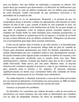 para sus dueños, sino que debían ser destinadas a ocupantes en tránsito. Eso
quería decir que teníamos que demostrarles a la Dirección de Edificaciones que
el Trump SoHo no sería un edificio residencial, sino un edificio para estancias
de corta duración. Estaba convencido de que podríamos convencer a las
autoridades de la ciudad de ello.
Un apartotel no es un apartamento. Responde a la premisa de que los
compradores tienen el derecho a utilizar los apartamentos sólo durante un cierto
número de días al año y que, cuando el dueño no esté ocupando el suyo, las
unidades se pueden alquilar como habitaciones de hotel. Es un gran arreglo ya
que tanto el propietario como la empresa gestora recaudan ingresos. Las
unidades del Trump SoHo no están diseñadas para residentes permanentes, ni
ningún dueño utilizaría su unidad para tal fin (el aspecto y el diseño de un hotel
de lujo es harto diferente al de un edificio residencial). Trabajamos sin descanso
con el ayuntamiento para dejar claras nuestras intenciones.
Como era de esperar, todo el mundo se me echó encima, y la Sociedad para
la Preservación Histórica del Greenwich Village tildó mi plan de «caballo de
Troya» para diseminar apartamentos por todos los distritos industriales de la
ciudad. Denunciaban que mis verdaderos motivos eran absolutamente secretos.
No puedo entender cómo alguien puede considerar un edificio de cuarenta y seis
plantas una operación encubierta, pero te puedes hacer una idea. Hubo
manifestaciones y alianzas vecinales que dejaron claro que no iba a recibir una
cálida bienvenida. Nada nuevo, por otra parte. Mientras tanto, la mayoría
silenciosa del vecindario apoyaba el proyecto y veían lo que realmente era: una
gran atracción para el turismo y los negocios. El proyecto mejoraría
significativamente un barrio cuyo crecimiento había sido contenido de forma
artificial como consecuencia de sus obsoletas leyes urbanísticas.
No estaba dispuesto a ralentizar el proyecto a causa de las trabas provocadas
por esa minoría de detractores. Comenzamos las excavaciones en 2006 sin haber
recibido aún la aprobación para construir por encima del suelo.
Entonces se presentó otro problema.
En diciembre, los contratistas que estaban llevando a cabo la excavación se
encontraron con restos humanos que más tarde se determinaría que contaban
con un siglo de antigüedad. Paramos las obras de inmediato por voluntad
 