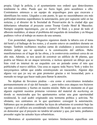 propia. Llegó la policía, y el ayuntamiento nos ordenó que detuviésemos
totalmente la obra. Puede que no fuera legal, pero accedimos a ello.
Contratamos entonces a un equipo de arqueólogos para que excavara e
identificara los restos. Llegados a este punto, lo que no necesitábamos era más
publicidad mientras esperábamos la autorización, pero por supuesto salió en las
noticias, y el director de la Sociedad de Preservación de la ciudad dijo que
deberíamos rebautizar el proyecto como Trump Condo Hotel & Mausoleo.
Siempre surgirán tiquismiquis, ¿no es cierto? Al final, y a pesar de todo el
alboroto mediático, al atacar el problema del esqueleto de inmediato y en bloque
pudimos volver al trabajo en menos de una semana.
Con posteridad, algunos blogueros siguieron dando la tabarra con el tema
del hotel y el hallazgo de los restos, y el asunto estuvo en candelero durante un
tiempo. También recibíamos muchas cartas de ciudadanos y asociaciones de
distinto pelaje que se oponían a la construcción del edificio. Hubo
manifestaciones en el lugar de las obras, y la controversia continuó cerca de un
año más. Además, se nos acusó de construir un edificio de 46 plantas, que
podría ser blanco de un ataque terrorista, e incluso apareció un dibujo que se
hizo viral en internet de un esqueleto con un peinado como el mío que
publicitaba el nuevo edificio. Una cosa es segura: toda Nueva York y todos los
neoyorquinos sabían que estaba construyendo un rascacielos. Alguien dijo
alguna vez que yo soy un gran promotor gracias a mi locuacidad, pero a
menudo no tengo que hacer nada para llamar la atención.
No dejaban de llovemos piedras —era como si estuviéramos instalados
permanentemente en el ojo del huracán—, pero todos esos ataques nos hicieron
ser más consistentes y fuertes en nuestra misión. Hubo un momento en el que
alguien esgrimió nuestras primeras versiones del material de marketing en
donde se mencionaba que los apartamentos serían una gran oportunidad
residencial, lo cual acabó originando una tormenta política y activista. No
obstante, nos centramos en lo que queríamos: conseguir la autorización.
Sabíamos que no podíamos cambiar las leyes de urbanismo ni construir bajo las
vigentes si el edificio era considerado residencial. De modo que nos centramos
en demostrar que el proyecto no tendría tal carácter y que, por tanto, podíamos
proceder según las actuales leyes urbanísticas.
Mostramos al ayuntamiento que teníamos limitaciones específicas con
 