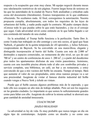 respecto a la ocupación que eran muy claras. Mi equipo negoció durante meses
una «declaración restrictiva» de seis páginas. Fueron largas horas de sesiones en
las que las autoridades de la ciudad de Nueva York analizaban y criticaban cada
coma del documento (literalmente). Éramos transparentes en lo que estábamos
ofreciendo. No ocultamos nada. Al final, conseguimos la autorización. Nuestra
propuesta cumplía, absolutamente, con todos los requisitos de las leyes de
urbanismo del SoHo, y nadie podía argüir lo contrario. Mi padre siempre decía:
«Conoce todo lo que puedas sobre lo que estés haciendo», y ése es el consejo
que seguí. Cada adversidad sirvió como estímulo en lo que había llegado a ser
una contienda del tamaño de una ciudad.
En la actualidad, el Trump SoHo funciona a la perfección. Tanto Don Jr.
como Ivanka han trabajado en ello conmigo y con mis socios, al igual que Sean
Yazbeck, el ganador de la quinta temporada de «El aprendiz», y Julius Schwarz,
vicepresidente de Bayrock. Se ha convertido en una maravillosa, elegante y
distinguida incorporación al barrio del SoHo. Cuenta con más de 2.000 m2
destinados a espacios comerciales, un restaurante de alto nivel, un spa de casi
700 m2 y un centro de conferencias de unos 1. 200 m2, y a partir del duodécimo
piso todos los apartamentos disfrutan de una visión panorámica. Asimismo,
cuenta con una increíble piscina abierta todo el año con sombrillas privadas y
servicio completo, una biblioteca, un café, un bar y un restaurante, y estoy
convencido de que a mis vecinos del SoHo les encanta. Tiempo al tiempo. Hará
que aumente el valor de sus propiedades, entre otras razones porque va a ser
una preciosidad. Asegúrate de visitar el famoso distrito industrial del SoHo
cuando vengas a Nueva York y échale un vistazo.
Puede que el SoHo causara algunos problemas más de lo esperado, y que
todo ello nos ocupara un año más de trabajo añadido. Pero así son los negocios
en las grandes ciudades. Lo importante es que somos lo suficientemente grandes
como para lidiar con ello. Asegúrate de cultivar la misma actitud: te ahorrará una
gran cantidad de ansiedad innecesaria.
COACH TRUMP
¡HAZLO REALIDAD!
La adversidad es ley de vida. Es muy probable que nunca tengas un día sin
algún tipo de contratiempo. Acéptalo como un desafío y no como una
 