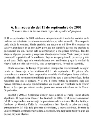 6. En recuerdo del 11 de septiembre de 2001
Si nunca tiras la toalla serás capaz de ayudar al prójimo
El 11 de septiembre de 2001 estaba en mi apartamento viendo las noticias de la
mañana por televisión cuando me enteré de lo que había ocurrido. El resto podía
verlo desde la ventana. Había predicho un ataque en mi libro The America we
deserve, publicado en el año 2000, pero eso no significa que no me afectara lo
que ocurrió ese día. Fue un acto de depravación e Indigencia espiritual. Tras los
ataques, algunas personas y empresas abandonaron Nueva York, pero yo nunca
contemplé la posibilidad de mudarme. Soy un neoyorquino de pura cepa y ésta
es mi casa. Sabía que mis conciudadanos son resilientes y que la ciudad de
Nueva York no sólo sobreviviría, sino que prosperaría, lo cual ha sucedido.
Desde entonces, la Trump Organization siempre ha conmemorado de algún
modo un homenaje a las víctimas del 11 de septiembre. El primer año,
renunciamos a nuestra fiesta corporativa anual de Navidad para donar el dinero
que habría sido normalmente utilizado para dicho acto a causas benéficas. Todos
pensamos que era lo correcto, y lo era. Y como botón de muestra, cada año
hemos celebrado un acto conmemorativo en el atrio del vestíbulo de la Trump
Tower a los que yo mismo asisto, junto con otros miembros de la Trump
Organization.
En 2006 y 2007, el September Concert tuvo lugar en la Trump Tower, abierta
al público. El September Concert fue fundado en 2002, en el primer aniversario
del 11 de septiembre: un mensaje de paz a través de la música. Haruko Smith, el
fundador, y Verónica Kelly, la vicepresidenta, han llevado a cabo un trabajo
extraordinario. Mi hijo Eric presenta el concierto, y todos asistimos. Se trata de
una celebración conmemorativa llena de sentido, una respuesta positiva a un día
que no hay que olvidar.
 