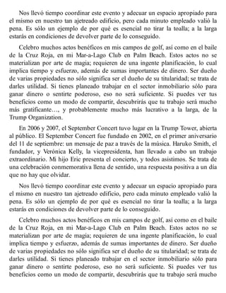 Nos llevó tiempo coordinar este evento y adecuar un espacio apropiado para
el mismo en nuestro tan ajetreado edificio, pero cada minuto empleado valió la
pena. Es sólo un ejemplo de por qué es esencial no tirar la toalla; a la larga
estarás en condiciones de devolver parte de lo conseguido.
Celebro muchos actos benéficos en mis campos de golf, así como en el baile
de la Cruz Roja, en mi Mar-a-Lago Club en Palm Beach. Estos actos no se
materializan por arte de magia; requieren de una ingente planificación, lo cual
implica tiempo y esfuerzo, además de sumas importantes de dinero. Ser dueño
de varias propiedades no sólo significa ser el dueño de su titularidad; se trata de
darles utilidad. Si tienes planeado trabajar en el sector inmobiliario sólo para
ganar dinero o sentirte poderoso, eso no será suficiente. Si puedes ver tus
beneficios como un modo de compartir, descubrirás que tu trabajo será mucho
más gratificante…, y probablemente mucho más lucrativo a la larga, de la
Trump Organization.
En 2006 y 2007, el September Concert tuvo lugar en la Trump Tower, abierta
al público. El September Concert fue fundado en 2002, en el primer aniversario
del 11 de septiembre: un mensaje de paz a través de la música. Haruko Smith, el
fundador, y Verónica Kelly, la vicepresidenta, han llevado a cabo un trabajo
extraordinario. Mi hijo Eric presenta el concierto, y todos asistimos. Se trata de
una celebración conmemorativa llena de sentido, una respuesta positiva a un día
que no hay que olvidar.
Nos llevó tiempo coordinar este evento y adecuar un espacio apropiado para
el mismo en nuestro tan ajetreado edificio, pero cada minuto empleado valió la
pena. Es sólo un ejemplo de por qué es esencial no tirar la toalla; a la larga
estarás en condiciones de devolver parte de lo conseguido.
Celebro muchos actos benéficos en mis campos de golf, así como en el baile
de la Cruz Roja, en mi Mar-a-Lago Club en Palm Beach. Estos actos no se
materializan por arte de magia; requieren de una ingente planificación, lo cual
implica tiempo y esfuerzo, además de sumas importantes de dinero. Ser dueño
de varias propiedades no sólo significa ser el dueño de su titularidad; se trata de
darles utilidad. Si tienes planeado trabajar en el sector inmobiliario sólo para
ganar dinero o sentirte poderoso, eso no será suficiente. Si puedes ver tus
beneficios como un modo de compartir, descubrirás que tu trabajo será mucho
 