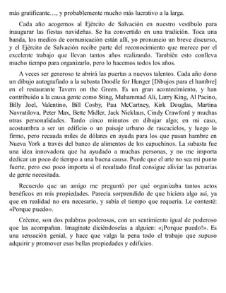 más gratificante…, y probablemente mucho más lucrativo a la larga.
Cada año acogemos al Ejército de Salvación en nuestro vestíbulo para
inaugurar las fiestas navideñas. Se ha convertido en una tradición. Toca una
banda, los medios de comunicación están allí, yo pronuncio un breve discurso,
y el Ejército de Salvación recibe parte del reconocimiento que merece por el
excelente trabajo que llevan tantos años realizando. También esto conlleva
mucho tiempo para organizarlo, pero lo hacemos todos los años.
A veces ser generoso te abrirá las puertas a nuevos talentos. Cada año dono
un dibujo autografiado a la subasta Doodle for Hunger [Dibujos para el hambre]
en el restaurante Tavern on the Green. Es un gran acontecimiento, y han
contribuido a la causa gente como Sting, Muhammad Ali, Larry King, Al Pacino,
Billy Joel, Valentino, Bill Cosby, Pau McCartney, Kirk Douglas, Martina
Navratilova, Peter Max, Bette Midler, Jack Nicklaus, Cindy Crawford y muchas
otras personalidades. Tardo cinco minutos en dibujar algo; en mi caso,
acostumbra a ser un edificio o un paisaje urbano de rascacielos, y luego lo
firmo, pero recauda miles de dólares en ayuda para los que pasan hambre en
Nueva York a través del banco de alimentos de los capuchinos. La subasta fue
una idea innovadora que ha ayudado a muchas personas, y no me importa
dedicar un poco de tiempo a una buena causa. Puede que el arte no sea mi punto
fuerte, pero eso poco importa si el resultado final consigue aliviar las penurias
de gente necesitada.
Recuerdo que un amigo me preguntó por qué organizaba tantos actos
benéficos en mis propiedades. Parecía sorprendido de que hiciera algo así, ya
que en realidad no era necesario, y sabía el tiempo que requería. Le contesté:
«Porque puedo».
Créeme, son dos palabras poderosas, con un sentimiento igual de poderoso
que las acompañan. Imagínate diciéndoselas a alguien: «¡Porque puedo!». Es
una sensación genial, y hace que valga la pena todo el trabajo que supuso
adquirir y promover esas bellas propiedades y edificios.
 