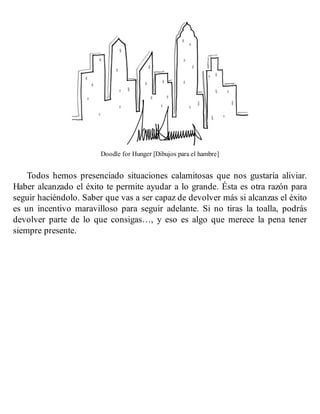 Doodle for Hunger [Dibujos para el hambre]
Todos hemos presenciado situaciones calamitosas que nos gustaría aliviar.
Haber alcanzado el éxito te permite ayudar a lo grande. Ésta es otra razón para
seguir haciéndolo. Saber que vas a ser capaz de devolver más si alcanzas el éxito
es un incentivo maravilloso para seguir adelante. Si no tiras la toalla, podrás
devolver parte de lo que consigas…, y eso es algo que merece la pena tener
siempre presente.
 