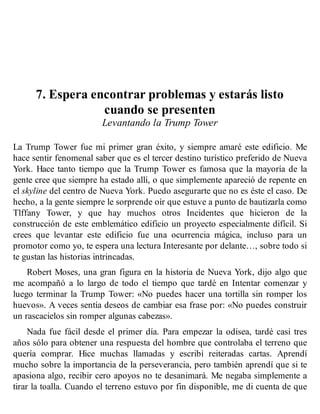 7. Espera encontrar problemas y estarás listo
cuando se presenten
Levantando la Trump Tower
La Trump Tower fue mi primer gran éxito, y siempre amaré este edificio. Me
hace sentir fenomenal saber que es el tercer destino turístico preferido de Nueva
York. Hace tanto tiempo que la Trump Tower es famosa que la mayoría de la
gente cree que siempre ha estado allí, o que simplemente apareció de repente en
el skyline del centro de Nueva York. Puedo asegurarte que no es éste el caso. De
hecho, a la gente siempre le sorprende oír que estuve a punto de bautizarla como
Tlffany Tower, y que hay muchos otros Incidentes que hicieron de la
construcción de este emblemático edificio un proyecto especialmente difícil. Si
crees que levantar este edificio fue una ocurrencia mágica, incluso para un
promotor como yo, te espera una lectura Interesante por delante…, sobre todo si
te gustan las historias intrincadas.
Robert Moses, una gran figura en la historia de Nueva York, dijo algo que
me acompañó a lo largo de todo el tiempo que tardé en Intentar comenzar y
luego terminar la Trump Tower: «No puedes hacer una tortilla sin romper los
huevos». A veces sentía deseos de cambiar esa frase por: «No puedes construir
un rascacielos sin romper algunas cabezas».
Nada fue fácil desde el primer día. Para empezar la odisea, tardé casi tres
años sólo para obtener una respuesta del hombre que controlaba el terreno que
quería comprar. Hice muchas llamadas y escribí reiteradas cartas. Aprendí
mucho sobre la importancia de la perseverancia, pero también aprendí que si te
apasiona algo, recibir cero apoyos no te desanimará. Me negaba simplemente a
tirar la toalla. Cuando el terreno estuvo por fin disponible, me di cuenta de que
 