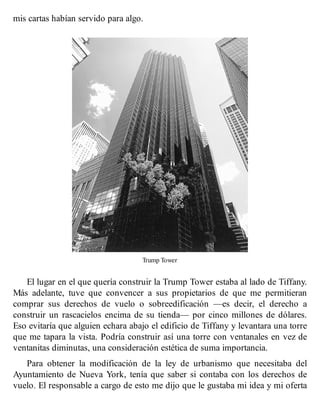 mis cartas habían servido para algo.
Trump Tower
El lugar en el que quería construir la Trump Tower estaba al lado de Tiffany.
Más adelante, tuve que convencer a sus propietarios de que me permitieran
comprar sus derechos de vuelo o sobreedificación —es decir, el derecho a
construir un rascacielos encima de su tienda— por cinco millones de dólares.
Eso evitaría que alguien echara abajo el edificio de Tiffany y levantara una torre
que me tapara la vista. Podría construir así una torre con ventanales en vez de
ventanitas diminutas, una consideración estética de suma importancia.
Para obtener la modificación de la ley de urbanismo que necesitaba del
Ayuntamiento de Nueva York, tenía que saber si contaba con los derechos de
vuelo. El responsable a cargo de esto me dijo que le gustaba mi idea y mi oferta
 