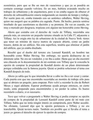 económica, pero que se iba un mes de vacaciones y que ya se pondría en
contacto conmigo cuando volviera. En un mes, hubiera avanzado mucho en
trabajos de urbanismo y de arquitectura, pero si no estaba seguro de obtener el
derecho de sobreedificación estaría malgastando un montón de tiempo y trabajo.
Por suerte para mí, estaba tratando con un auténtico caballero, Walter Hoving,
quien me aseguró que su palabra era sagrada. Punto. De hecho, parecía sentirse
insultado de que cuestionara su decisión y su promesa. De vez en cuando, no
muy a menudo por desgracia, tropiezas con alguien tan honorable como Hoving.
Ahora que contaba con el derecho de vuelo de Tiffany, necesitaba una
parcela más, en concreto un pequeño terreno situado en la Calle 57, adyacente a
Tiffany. Así lo exigía otra ley de urbanismo de la ciudad de Nueva York: tienes
que tener un mínimo de nueve metros de espacio abierto, como un jardín
trasero, detrás de un edificio. Sin esta superficie, tendría que eliminar el jardín
del edificio, que ya estaba diseñado.
Resultó que el dueño del terreno era Leonard Kandell, un hombre tan
honorable como Walter Hoving. Sin embargo, no quería deshacerse de su
diminuto solar. No era un vendedor, y no iba a ceder. Hasta que un día encontré
una cláusula en la documentación de mi contrato con Tiffany que le concedía la
opción de comprar la propiedad de Kendall dentro de un plazo determinado
porque colindaba con la famosa joyería. Quizá se podría solucionar el tema con
Kandell después de todo.
Ahora ya sabía que lo que intentaba llevar a cabo no iba a ser coser y cantar.
Cada puerta con que me encontraba necesitaba un montón de trabajo sólo para
que se abriera un poquito, para empezar. Pero volví a recordar la cita de Robert
Moses y seguí adelante. Esperar problemas ayuda porque entonces, en cierto
modo, estás preparado para encontrártelos y no perder la calma. Es bueno
recordarlo a diario, si es necesario.
Tuve que volver a preguntarle a Walter Hoving si podía comprar su opción
de compra de la propiedad de Leonard Kandell como parte de mi trato con
Tiffany. Sabía que no tenía ningún interés en comprársela, pero Walter accedió.
No obstante, Leonard dijo que la opción pertenecía a Tiffany y no era
transferible. Quizá tuviera razón. También era posible que si llevaba el tema a
juicio yo ganara el derecho de ejercer la opción de compra.
 