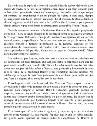 De modo que le expliqué a Leonard la posibilidad de acabar pleiteando y, en
menos de media hora, nos las arreglamos para llegar a un buen acuerdo para
ambas partes: yo retiraría mi opción de compra y Leonard accedería a prorrogar
mi contrato de arrendamiento de su parcela de veinte a cien años, tiempo
suficiente para que fuese factible financiarlo. En el contrato de alquiler también
eliminó algunas prohibiciones contra la recalificación. Leonard y yo seguimos
siendo amigos, y pude continuar mi cruzada para construir la Trump Tower.
Todavía no tenía el contrato definitivo con Genesco, la compañía propietaria
de Bonwit Teller, la tienda situada en la propiedad sobre la que quería construir
la Trump Tower. Habíamos conseguido mantener completamente en secreto
todo el asunto y esperábamos firmar los contratos en un par de meses. Pero
entonces empezó a filtrarse información y, de repente, Genesco se vio
desbordado de compradores interesados, entre ellos inversores árabes con
dinero procedente del petróleo. Como era de esperar, Genesco movió fichas
para intentar romper el acuerdo.
Sin embargo, por fortuna, tenía una carta de una hoja con una declaración
de intenciones de Jack Hanigan, que Genesco había incorporado para que les
guardara las espaldas en caso de dificultades. Llevaba tres años recibiendo estas
cartas escritas por mí. Hice saber a Genesco que pleitearía y bloquearía durante
años la venta de la propiedad Bonwit si no respetaban nuestro acuerdo. No
estaba seguro de que la carta fuera jurídicamente vinculante, pero podía intentar
que fuera un engorro si no cumplían con lo acordado.
Poco después, recibí una llamada de The New York Times, cuyos redactores
de economía habían oído rumores de que estaba a punto de cerrar un trato con
Genesco para comprar el edificio Bonwit. Habíamos guardado silencio al
respecto, pero me percaté de que debía correr el riesgo, sobre todo teniendo en
cuenta que Genesco estaba incumpliendo su parte del trato. De modo que le
expliqué al periodista que habíamos llegado a un acuerdo y que planeaba
construir un nuevo rascacielos sobre el suelo de Bonwit. Por lo tanto, era muy
probable que la tienda cerrase en unos meses.
El artículo apareció a la mañana siguiente, y esperaba que ejerciera cierta
presión sobre Genesco. Lo que ocurrió fue algo con lo que no había contado;
tan pronto como apareció el escrito, todos los empleados de Bonwit se
 