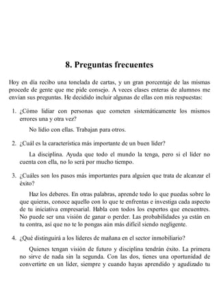 8. Preguntas frecuentes
Hoy en día recibo una tonelada de cartas, y un gran porcentaje de las mismas
procede de gente que me pide consejo. A veces clases enteras de alumnos me
envían sus preguntas. He decidido incluir algunas de ellas con mis respuestas:
1. ¿Cómo lidiar con personas que cometen sistemáticamente los mismos
errores una y otra vez?
No lidio con ellas. Trabajan para otros.
2. ¿Cuál es la característica más importante de un buen líder?
La disciplina. Ayuda que todo el mundo la tenga, pero si el líder no
cuenta con ella, no lo será por mucho tiempo.
3. ¿Cuáles son los pasos más importantes para alguien que trata de alcanzar el
éxito?
Haz los deberes. En otras palabras, aprende todo lo que puedas sobre lo
que quieras, conoce aquello con lo que te enfrentas e investiga cada aspecto
de tu iniciativa empresarial. Habla con todos los expertos que encuentres.
No puede ser una visión de ganar o perder. Las probabilidades ya están en
tu contra, así que no te lo pongas aún más difícil siendo negligente.
4. ¿Qué distinguirá a los líderes de mañana en el sector inmobiliario?
Quienes tengan visión de futuro y disciplina tendrán éxito. La primera
no sirve de nada sin la segunda. Con las dos, tienes una oportunidad de
convertirte en un líder, siempre y cuando hayas aprendido y agudizado tu
 
