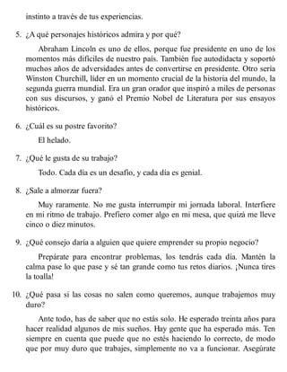 instinto a través de tus experiencias.
5. ¿A qué personajes históricos admira y por qué?
Abraham Lincoln es uno de ellos, porque fue presidente en uno de los
momentos más difíciles de nuestro país. También fue autodidacta y soportó
muchos años de adversidades antes de convertirse en presidente. Otro sería
Winston Churchill, líder en un momento crucial de la historia del mundo, la
segunda guerra mundial. Era un gran orador que inspiró a miles de personas
con sus discursos, y ganó el Premio Nobel de Literatura por sus ensayos
históricos.
6. ¿Cuál es su postre favorito?
El helado.
7. ¿Qué le gusta de su trabajo?
Todo. Cada día es un desafío, y cada día es genial.
8. ¿Sale a almorzar fuera?
Muy raramente. No me gusta interrumpir mi jornada laboral. Interfiere
en mi ritmo de trabajo. Prefiero comer algo en mi mesa, que quizá me lleve
cinco o diez minutos.
9. ¿Qué consejo daría a alguien que quiere emprender su propio negocio?
Prepárate para encontrar problemas, los tendrás cada día. Mantén la
calma pase lo que pase y sé tan grande como tus retos diarios. ¡Nunca tires
la toalla!
10. ¿Qué pasa si las cosas no salen como queremos, aunque trabajemos muy
duro?
Ante todo, has de saber que no estás solo. He esperado treinta años para
hacer realidad algunos de mis sueños. Hay gente que ha esperado más. Ten
siempre en cuenta que puede que no estés haciendo lo correcto, de modo
que por muy duro que trabajes, simplemente no va a funcionar. Asegúrate
 