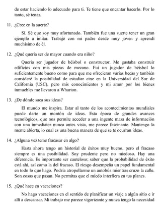 de estar haciendo lo adecuado para ti. Te tiene que encantar hacerlo. Por lo
tanto, sé tenaz.
11. ¿Cree en la suerte?
Sí. Sé que soy muy afortunado. También fue una suerte tener un gran
ejemplo a imitar. Trabajé con mi padre desde muy joven y aprendí
muchísimo de él.
12. ¿Qué quería ser de mayor cuando era niño?
Quería ser jugador de béisbol o constructor. Me gustaba construir
edificios con mis piezas de mecano. Fui un jugador de béisbol lo
suficientemente bueno como para que me ofrecieran varias becas y también
consideré la posibilidad de estudiar cine en la Universidad del Sur de
California (USC), pero mis conocimientos y mi amor por los bienes
inmuebles me llevaron a Wharton.
13. ¿De dónde saca sus ideas?
El mundo me inspira. Estar al tanto de los acontecimientos mundiales
puede darte un montón de ideas. Esta época de grandes avances
tecnológicos, que nos permite acceder a una ingente masa de información
con una inmediatez nunca antes vista, me parece fascinante. Mantengo la
mente abierta, lo cual es una buena manera de que se te ocurran ideas.
14. ¿Alguna vez teme fracasar en algo?
Hasta ahora tengo un historial de éxitos muy bueno, pero el fracaso
siempre es una posibilidad. Soy prudente pero no miedoso. Hay una
diferencia. Es importante ser cauteloso; saber que la probabilidad de éxito
está ahí, así como la del fracaso. El riesgo desempeña un papel fundamental
en todo lo que hago. Podría atropellarme un autobús mientras cruzo la calle.
Son cosas que pasan. No permitas que el miedo interfiera en tus planes.
15. ¿Qué hace en vacaciones?
No hago vacaciones en el sentido de planificar un viaje a algún sitio e ir
allí a descansar. Mi trabajo me parece vigorizante y nunca tengo la necesidad
 