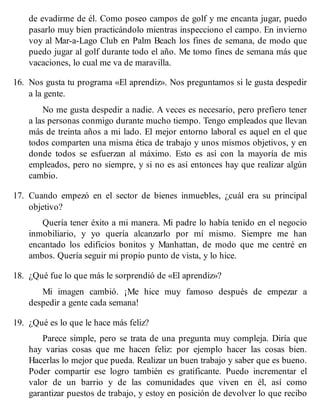 de evadirme de él. Como poseo campos de golf y me encanta jugar, puedo
pasarlo muy bien practicándolo mientras inspecciono el campo. En invierno
voy al Mar-a-Lago Club en Palm Beach los fines de semana, de modo que
puedo jugar al golf durante todo el año. Me tomo fines de semana más que
vacaciones, lo cual me va de maravilla.
16. Nos gusta tu programa «El aprendiz». Nos preguntamos si le gusta despedir
a la gente.
No me gusta despedir a nadie. A veces es necesario, pero prefiero tener
a las personas conmigo durante mucho tiempo. Tengo empleados que llevan
más de treinta años a mi lado. El mejor entorno laboral es aquel en el que
todos comparten una misma ética de trabajo y unos mismos objetivos, y en
donde todos se esfuerzan al máximo. Esto es así con la mayoría de mis
empleados, pero no siempre, y si no es así entonces hay que realizar algún
cambio.
17. Cuando empezó en el sector de bienes inmuebles, ¿cuál era su principal
objetivo?
Quería tener éxito a mi manera. Mi padre lo había tenido en el negocio
inmobiliario, y yo quería alcanzarlo por mí mismo. Siempre me han
encantado los edificios bonitos y Manhattan, de modo que me centré en
ambos. Quería seguir mi propio punto de vista, y lo hice.
18. ¿Qué fue lo que más le sorprendió de «El aprendiz»?
Mi imagen cambió. ¡Me hice muy famoso después de empezar a
despedir a gente cada semana!
19. ¿Qué es lo que le hace más feliz?
Parece simple, pero se trata de una pregunta muy compleja. Diría que
hay varias cosas que me hacen feliz: por ejemplo hacer las cosas bien.
Hacerlas lo mejor que pueda. Realizar un buen trabajo y saber que es bueno.
Poder compartir ese logro también es gratificante. Puedo incrementar el
valor de un barrio y de las comunidades que viven en él, así como
garantizar puestos de trabajo, y estoy en posición de devolver lo que recibo
 