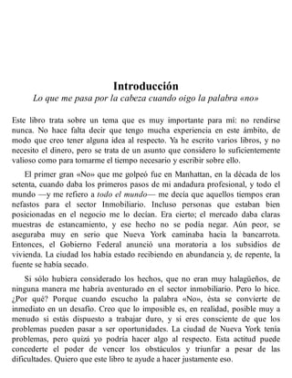 Introducción
Lo que me pasa por la cabeza cuando oigo la palabra «no»
Este libro trata sobre un tema que es muy importante para mí: no rendirse
nunca. No hace falta decir que tengo mucha experiencia en este ámbito, de
modo que creo tener alguna idea al respecto. Ya he escrito varios libros, y no
necesito el dinero, pero se trata de un asunto que considero lo suficientemente
valioso como para tomarme el tiempo necesario y escribir sobre ello.
El primer gran «No» que me golpeó fue en Manhattan, en la década de los
setenta, cuando daba los primeros pasos de mi andadura profesional, y todo el
mundo —y me refiero a todo el mundo— me decía que aquellos tiempos eran
nefastos para el sector Inmobiliario. Incluso personas que estaban bien
posicionadas en el negocio me lo decían. Era cierto; el mercado daba claras
muestras de estancamiento, y ese hecho no se podía negar. Aún peor, se
aseguraba muy en serio que Nueva York caminaba hacia la bancarrota.
Entonces, el Gobierno Federal anunció una moratoria a los subsidios de
vivienda. La ciudad los había estado recibiendo en abundancia y, de repente, la
fuente se había secado.
Si sólo hubiera considerado los hechos, que no eran muy halagüeños, de
ninguna manera me habría aventurado en el sector inmobiliario. Pero lo hice.
¿Por qué? Porque cuando escucho la palabra «No», ésta se convierte de
inmediato en un desafío. Creo que lo imposible es, en realidad, posible muy a
menudo si estás dispuesto a trabajar duro, y si eres consciente de que los
problemas pueden pasar a ser oportunidades. La ciudad de Nueva York tenía
problemas, pero quizá yo podría hacer algo al respecto. Esta actitud puede
concederte el poder de vencer los obstáculos y triunfar a pesar de las
dificultades. Quiero que este libro te ayude a hacer justamente eso.
 