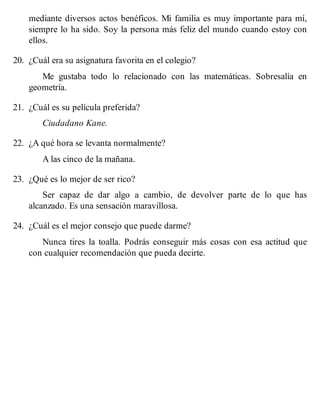 mediante diversos actos benéficos. Mi familia es muy importante para mí,
siempre lo ha sido. Soy la persona más feliz del mundo cuando estoy con
ellos.
20. ¿Cuál era su asignatura favorita en el colegio?
Me gustaba todo lo relacionado con las matemáticas. Sobresalía en
geometría.
21. ¿Cuál es su película preferida?
Ciudadano Kane.
22. ¿A qué hora se levanta normalmente?
A las cinco de la mañana.
23. ¿Qué es lo mejor de ser rico?
Ser capaz de dar algo a cambio, de devolver parte de lo que has
alcanzado. Es una sensación maravillosa.
24. ¿Cuál es el mejor consejo que puede darme?
Nunca tires la toalla. Podrás conseguir más cosas con esa actitud que
con cualquier recomendación que pueda decirte.
 