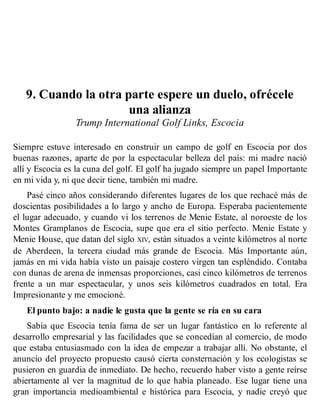 9. Cuando la otra parte espere un duelo, ofrécele
una alianza
Trump International Golf Links, Escocia
Siempre estuve interesado en construir un campo de golf en Escocia por dos
buenas razones, aparte de por la espectacular belleza del país: mi madre nació
allí y Escocia es la cuna del golf. El golf ha jugado siempre un papel Importante
en mi vida y, ni que decir tiene, también mi madre.
Pasé cinco años considerando diferentes lugares de los que rechacé más de
doscientas posibilidades a lo largo y ancho de Europa. Esperaba pacientemente
el lugar adecuado, y cuando vi los terrenos de Menie Estate, al noroeste de los
Montes Gramplanos de Escocia, supe que era el sitio perfecto. Menie Estate y
Menie House, que datan del siglo XIV, están situados a veinte kilómetros al norte
de Aberdeen, la tercera ciudad más grande de Escocia. Más Importante aún,
jamás en mi vida había visto un paisaje costero virgen tan espléndido. Contaba
con dunas de arena de inmensas proporciones, casi cinco kilómetros de terrenos
frente a un mar espectacular, y unos seis kilómetros cuadrados en total. Era
Impresionante y me emocioné.
El punto bajo: a nadie le gusta que la gente se ría en su cara
Sabía que Escocia tenía fama de ser un lugar fantástico en lo referente al
desarrollo empresarial y las facilidades que se concedían al comercio, de modo
que estaba entusiasmado con la idea de empezar a trabajar allí. No obstante, el
anuncio del proyecto propuesto causó cierta consternación y los ecologistas se
pusieron en guardia de inmediato. De hecho, recuerdo haber visto a gente reírse
abiertamente al ver la magnitud de lo que había planeado. Ese lugar tiene una
gran importancia medioambiental e histórica para Escocia, y nadie creyó que
 
