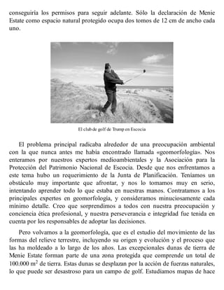 conseguiría los permisos para seguir adelante. Sólo la declaración de Menie
Estate como espacio natural protegido ocupa dos tomos de 12 cm de ancho cada
uno.
El club de golf de Trump en Escocia
El problema principal radicaba alrededor de una preocupación ambiental
con la que nunca antes me había encontrado llamada «geomorfología». Nos
enteramos por nuestros expertos medioambientales y la Asociación para la
Protección del Patrimonio Nacional de Escocia. Desde que nos enfrentamos a
este tema hubo un requerimiento de la Junta de Planificación. Teníamos un
obstáculo muy importante que afrontar, y nos lo tomamos muy en serio,
intentando aprender todo lo que estaba en nuestras manos. Contratamos a los
principales expertos en geomorfología, y consideramos minuciosamente cada
mínimo detalle. Creo que sorprendimos a todos con nuestra preocupación y
conciencia ética profesional, y nuestra perseverancia e integridad fue tenida en
cuenta por los responsables de adoptar las decisiones.
Pero volvamos a la geomorfología, que es el estudio del movimiento de las
formas del relieve terrestre, incluyendo su origen y evolución y el proceso que
las ha moldeado a lo largo de los años. Las excepcionales dunas de tierra de
Menie Estate forman parte de una zona protegida que comprende un total de
100.000 m2 de tierra. Estas dunas se desplazan por la acción de fuerzas naturales,
lo que puede ser desastroso para un campo de golf. Estudiamos mapas de hace
 