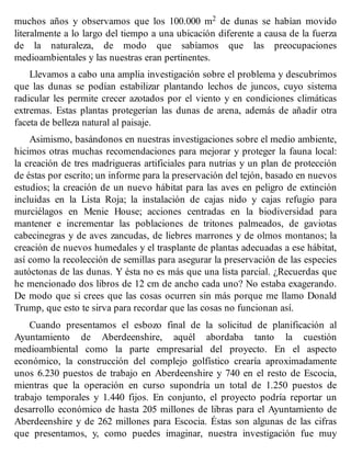 muchos años y observamos que los 100.000 m2 de dunas se habían movido
literalmente a lo largo del tiempo a una ubicación diferente a causa de la fuerza
de la naturaleza, de modo que sabíamos que las preocupaciones
medioambientales y las nuestras eran pertinentes.
Llevamos a cabo una amplia investigación sobre el problema y descubrimos
que las dunas se podían estabilizar plantando lechos de juncos, cuyo sistema
radicular les permite crecer azotados por el viento y en condiciones climáticas
extremas. Estas plantas protegerían las dunas de arena, además de añadir otra
faceta de belleza natural al paisaje.
Asimismo, basándonos en nuestras investigaciones sobre el medio ambiente,
hicimos otras muchas recomendaciones para mejorar y proteger la fauna local:
la creación de tres madrigueras artificiales para nutrias y un plan de protección
de éstas por escrito; un informe para la preservación del tejón, basado en nuevos
estudios; la creación de un nuevo hábitat para las aves en peligro de extinción
incluidas en la Lista Roja; la instalación de cajas nido y cajas refugio para
murciélagos en Menie House; acciones centradas en la biodiversidad para
mantener e incrementar las poblaciones de tritones palmeados, de gaviotas
cabecinegras y de aves zancudas, de liebres marrones y de olmos montanos; la
creación de nuevos humedales y el trasplante de plantas adecuadas a ese hábitat,
así como la recolección de semillas para asegurar la preservación de las especies
autóctonas de las dunas. Y ésta no es más que una lista parcial. ¿Recuerdas que
he mencionado dos libros de 12 cm de ancho cada uno? No estaba exagerando.
De modo que si crees que las cosas ocurren sin más porque me llamo Donald
Trump, que esto te sirva para recordar que las cosas no funcionan así.
Cuando presentamos el esbozo final de la solicitud de planificación al
Ayuntamiento de Aberdeenshire, aquél abordaba tanto la cuestión
medioambiental como la parte empresarial del proyecto. En el aspecto
económico, la construcción del complejo golfístico crearía aproximadamente
unos 6.230 puestos de trabajo en Aberdeenshire y 740 en el resto de Escocia,
mientras que la operación en curso supondría un total de 1.250 puestos de
trabajo temporales y 1.440 fijos. En conjunto, el proyecto podría reportar un
desarrollo económico de hasta 205 millones de libras para el Ayuntamiento de
Aberdeenshire y de 262 millones para Escocia. Éstas son algunas de las cifras
que presentamos, y, como puedes imaginar, nuestra investigación fue muy
 