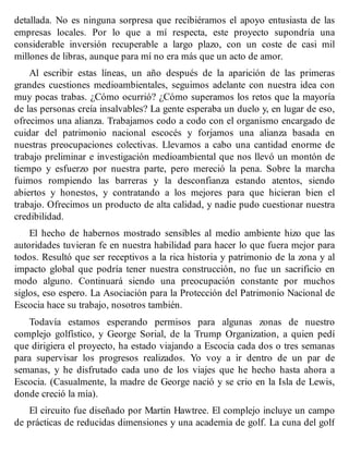 detallada. No es ninguna sorpresa que recibiéramos el apoyo entusiasta de las
empresas locales. Por lo que a mí respecta, este proyecto supondría una
considerable inversión recuperable a largo plazo, con un coste de casi mil
millones de libras, aunque para mí no era más que un acto de amor.
Al escribir estas líneas, un año después de la aparición de las primeras
grandes cuestiones medioambientales, seguimos adelante con nuestra idea con
muy pocas trabas. ¿Cómo ocurrió? ¿Cómo superamos los retos que la mayoría
de las personas creía insalvables? La gente esperaba un duelo y, en lugar de eso,
ofrecimos una alianza. Trabajamos codo a codo con el organismo encargado de
cuidar del patrimonio nacional escocés y forjamos una alianza basada en
nuestras preocupaciones colectivas. Llevamos a cabo una cantidad enorme de
trabajo preliminar e investigación medioambiental que nos llevó un montón de
tiempo y esfuerzo por nuestra parte, pero mereció la pena. Sobre la marcha
fuimos rompiendo las barreras y la desconfianza estando atentos, siendo
abiertos y honestos, y contratando a los mejores para que hicieran bien el
trabajo. Ofrecimos un producto de alta calidad, y nadie pudo cuestionar nuestra
credibilidad.
El hecho de habernos mostrado sensibles al medio ambiente hizo que las
autoridades tuvieran fe en nuestra habilidad para hacer lo que fuera mejor para
todos. Resultó que ser receptivos a la rica historia y patrimonio de la zona y al
impacto global que podría tener nuestra construcción, no fue un sacrificio en
modo alguno. Continuará siendo una preocupación constante por muchos
siglos, eso espero. La Asociación para la Protección del Patrimonio Nacional de
Escocia hace su trabajo, nosotros también.
Todavía estamos esperando permisos para algunas zonas de nuestro
complejo golfístico, y George Sorial, de la Trump Organization, a quien pedí
que dirigiera el proyecto, ha estado viajando a Escocia cada dos o tres semanas
para supervisar los progresos realizados. Yo voy a ir dentro de un par de
semanas, y he disfrutado cada uno de los viajes que he hecho hasta ahora a
Escocia. (Casualmente, la madre de George nació y se crio en la Isla de Lewis,
donde creció la mía).
El circuito fue diseñado por Martin Hawtree. El complejo incluye un campo
de prácticas de reducidas dimensiones y una academia de golf. La cuna del golf
 