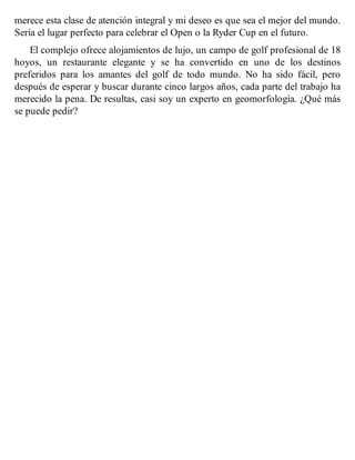 merece esta clase de atención integral y mi deseo es que sea el mejor del mundo.
Sería el lugar perfecto para celebrar el Open o la Ryder Cup en el futuro.
El complejo ofrece alojamientos de lujo, un campo de golf profesional de 18
hoyos, un restaurante elegante y se ha convertido en uno de los destinos
preferidos para los amantes del golf de todo mundo. No ha sido fácil, pero
después de esperar y buscar durante cinco largos años, cada parte del trabajo ha
merecido la pena. De resultas, casi soy un experto en geomorfología. ¿Qué más
se puede pedir?
 