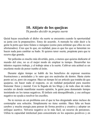 10. Aléjate de los quejicas
Tú puedes decidir tu propia suerte
Quizá hayas escuchado el dicho «la suerte se encuentra cuando la oportunidad
se junta con la preparación». Estoy de acuerdo. A menudo he oído decir a la
gente la potra que tiene fulano o mengano (como para enfatizar que ellos no son
afortunados). Creo que lo que, en realidad, pasa es que los que se lamentan no
hacen nada para cambiar su hado. Si quieres tener suerte, prepárate para que te
ocurra algo grande.
Ver películas es mucho más divertido, pero, a menos que quieras dedicarte al
mundo del cine, no es el mejor modo de emplear tu tiempo. Desarrollar tus
talentos requiere trabajo, y el trabajo atrae a la suerte. Cultivar esta actitud es un
excelente modo de poner rumbo al éxito.
Durante algún tiempo se habló de los beneficios de expresar nuestras
frustraciones y ansiedades y lo sano que era sacárselas de dentro. Hasta cierto
punto así es, pero sin exagerar. Hace un tiempo leí un artículo que trataba de que
quejarse, sin hacer nada al respecto, es en realidad perjudicial para nuestro
bienestar físico y mental. Con la llegada de los blogs y de toda clase de redes
sociales en donde manifestar nuestra opinión, la gente pasa demasiado tiempo
insistiendo en los temas negativos. El énfasis está desequilibrado, y ese enfoque
negativo no ayuda a resolver los escollos.
No te recrees en un problema con el que te has desgastado antes incluso de
contemplar una solución. Simplemente no tiene sentido. Hace falta un buen
cerebro y mucha energía para pensar de forma positiva y creativa y adoptar un
enfoque asertivo. Volverse negativo es lo más fácil, un recurso de perezosos.
Utiliza tu capacidad intelectual para concentrarte en los aspectos positivos y en
 