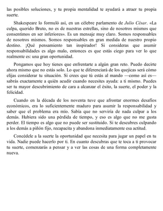 las posibles soluciones, y tu propia mentalidad te ayudará a atraer tu propia
suerte.
Shakespeare lo formuló así, en un célebre parlamento de Julio César. «La
culpa, querido Bruto, no es de nuestras estrellas, sino de nosotros mismos que
consentimos en ser inferiores». Es un mensaje muy claro. Somos responsables
de nosotros mismos. Somos responsables en gran medida de nuestro propio
destino. ¡Qué pensamiento tan inspirador! Si consideras que asumir
responsabilidades es algo malo, entonces es que estás ciego para ver lo que
realmente es: una gran oportunidad.
Pongamos que hoy tienes que enfrentarte a algún gran reto. Puedo decirte
ahora mismo que no estás solo. Lo que te diferenciará de los quejicas será cómo
elijas considerar tu situación. Si crees que tú estás al mando —como así es—
sabrás exactamente a quién acudir cuando necesites ayuda: a ti mismo. Puedes
ser tu mayor descubrimiento de cara a alcanzar el éxito, la suerte, el poder y la
felicidad.
Cuando en la década de los noventa tuve que afrontar enormes desafíos
económicos, era lo suficientemente maduro para asumir la responsabilidad y
saber que el problema era mío. Sabía que no serviría de nada culpar a los
demás. Hubiera sido una pérdida de tiempo, y eso es algo que no me gusta
perder. El tiempo es algo que no puede ser sustituido. Si te descubres culpando
a los demás a piñón fijo, recapacita y abandona inmediatamente esa actitud.
Concédele a la suerte la oportunidad que necesita para jugar un papel en tu
vida. Nadie puede hacerlo por ti. En cuanto descubras que te toca a ti provocar
tu suerte, comenzarás a pensar y a ver las cosas de una forma completamente
nueva.
 