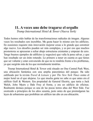 11. A veces uno debe tragarse el orgullo
Trump International Hotel & Tower (Nueva York)
Todos hemos oído hablar de las transformaciones radicales de imagen. Algunas
veces los resultados son increíbles. Me gusta hacer lo mismo con los edificios.
En ocasiones requiere más innovación mejorar cosas a lo grande que construir
algo nuevo. Los desafíos pueden ser más complejos, y es por eso que muchos
promotores se apresuran a echar abajo estructuras existentes y empezar de cero.
Tengo buenos ejemplos de edificios (y negocios) que valía la pena salvar, y que
han resultado ser un éxito rotundo. Lo primero a tener en cuenta es que tienes
que ser valiente y estar convencido de que no te rendirás frente a los problemas,
ya que surgirán más de los que normalmente tendrías.
Trump International Hotel & Tower está situado en One Central Park West,
una ubicación fantástica con una amplia panorámica del parque. Ha sido
calificado por la revista Travel & Leisure y por The New York Times como el
mejor hotel en el que alojarse. Lo que mucha gente no sabe es que antes era el
edificio Gulf & Western. Era propiedad de General Electric, que tenía a Jack
Welch, John Myers y Dale Frey al frente, y era un edificio de oficinas.
Realmente destaca porque es una de las pocas torres altas del West Side. Fue
onstruido a principios de los años sesenta, justo antes de que promulgaran las
leyes de urbanismo que prohibían un edificio tan alto en esa ubicación.
 