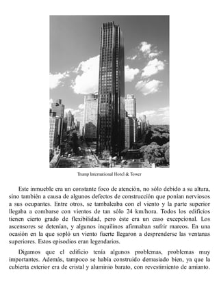 Trump International Hotel & Tower
Este inmueble era un constante foco de atención, no sólo debido a su altura,
sino también a causa de algunos defectos de construcción que ponían nerviosos
a sus ocupantes. Entre otros, se tambaleaba con el viento y la parte superior
llegaba a combarse con vientos de tan sólo 24 km/hora. Todos los edificios
tienen cierto grado de flexibilidad, pero éste era un caso excepcional. Los
ascensores se detenían, y algunos inquilinos afirmaban sufrir mareos. En una
ocasión en la que sopló un viento fuerte llegaron a desprenderse las ventanas
superiores. Estos episodios eran legendarios.
Digamos que el edificio tenía algunos problemas, problemas muy
importantes. Además, tampoco se había construido demasiado bien, ya que la
cubierta exterior era de cristal y aluminio barato, con revestimiento de amianto.
 