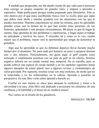 A medida que progresaba, me iba dando cuenta de que cada nuevo proyecto
traía consigo su propio conjunto de grandes retos, y empecé a aprender a
esperarlos. Nada podía pasar porque estaba preparado para afrontarlos. Éste es
otro motivo por el que estoy escribiendo Nunca tires la toalla; para que sepas
que debes estar alerta e intentar ayudarte con las situaciones con las que te
puedes encontrar. Nuestras experiencias no serán las mismas, pero he aprendido
grandes cosas con la lectura de lo que han escrito otras personas, de sus
historias, aplicándolo a mis propias circunstancias. Mi deseo es que tú hagas lo
mismo. Que aprendas de mis problemas y experiencias, y hagas mejor el trabajo
de anticiparte y resolver los tuyos. Y recuerda, tal y como yo lo veo, cuanto
mayor sea el problema, mayor será la oportunidad que tengas de demostrar tu
grandeza.
Algo que he aprendido es que no debemos dejarnos llevar durante mucho
tiempo por el desánimo. No pasa nada por hartarse un poco o quejarse durante
uno o dos minutos. Personalmente, me gusta jugar al golf cuando estoy
estresado o simplemente practicar con un palo de golf en mi oficina. Sentirse
negativo debería ser un estado mental muy temporal. No es sencillo, pero se
puede cultivar una especie de coraje mental; y en los capítulos siguientes leerás
algunos ejemplos de cómo planté cara a algunos reveses y contratiempos de
suma gravedad. Por supuesto, muchas cosas son muy molestas, de modo que no
te sorprendas y no las sobreestimes en tu cabeza. Aprende a ponerlas en
perspectiva. En este libro verás cómo aprendí a hacerlo yo.
Confiar en uno mismo es clave para alcanzar la resiliencia y mirar a la
adversidad a la cara. ¡Este libro está dedicado a procurarte los cimientos de esta
confianza; y la habilidad y el deseo de no rendirse nunca!
Nos vemos en el círculo de los ganadores,
DONALD J. TRUMP
 