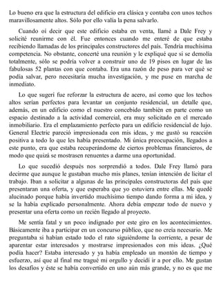 Lo bueno era que la estructura del edificio era clásica y contaba con unos techos
maravillosamente altos. Sólo por ello valía la pena salvarlo.
Cuando oí decir que este edificio estaba en venta, llamé a Dale Frey y
solicité reunirme con él. Fue entonces cuando me enteré de que estaba
recibiendo llamadas de los principales constructores del país. Tendría muchísima
competencia. No obstante, concerté una reunión y le expliqué que si se demolía
totalmente, sólo se podría volver a construir uno de 19 pisos en lugar de las
fabulosas 52 plantas con que contaba. Era una razón de peso para ver qué se
podía salvar, pero necesitaría mucha investigación, y me puse en marcha de
inmediato.
Lo que sugerí fue reforzar la estructura de acero, así como que los techos
altos serían perfectos para levantar un conjunto residencial, un detalle que,
además, en un edificio como el nuestro concebido también en parte como un
espacio destinado a la actividad comercial, era muy solicitado en el mercado
inmobiliario. Era el emplazamiento perfecto para un edificio residencial de lujo.
General Electric pareció impresionada con mis ideas, y me gustó su reacción
positiva a todo lo que les había presentado. Mi única preocupación, llegados a
este punto, era que estaba recuperándome de ciertos problemas financieros, de
modo que quizá se mostrasen renuentes a darme una oportunidad.
Lo que sucedió después nos sorprendió a todos. Dale Frey llamó para
decirme que aunque le gustaban mucho mis planes, tenían intención de licitar el
trabajo. Iban a solicitar a algunas de las principales constructoras del país que
presentaran una oferta, y que esperaba que yo estuviera entre ellas. Me quedé
alucinado porque había invertido muchísimo tiempo dando forma a mi idea, y
se la había explicado personalmente. Ahora debía empezar todo de nuevo y
presentar una oferta como un recién llegado al proyecto.
Me sentía fatal y un poco indignado por este giro en los acontecimientos.
Básicamente iba a participar en un concurso público, que no creía necesario. Me
preguntaba si habían estado todo el rato siguiéndome la corriente, a pesar de
aparentar estar interesados y mostrarse impresionados con mis ideas. ¿Qué
podía hacer? Estaba interesado y ya había empleado un montón de tiempo y
esfuerzo, así que al final me tragué mi orgullo y decidí ir a por ello. Me gustan
los desafíos y éste se había convertido en uno aún más grande, y no es que me
 