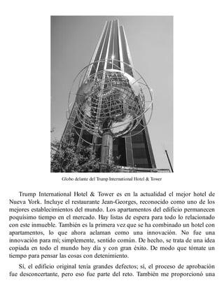 Globo delante del Trump International Hotel & Tower
Trump International Hotel & Tower es en la actualidad el mejor hotel de
Nueva York. Incluye el restaurante Jean-Georges, reconocido como uno de los
mejores establecimientos del mundo. Los apartamentos del edificio permanecen
poquísimo tiempo en el mercado. Hay listas de espera para todo lo relacionado
con este inmueble. También es la primera vez que se ha combinado un hotel con
apartamentos, lo que ahora aclaman como una innovación. No fue una
innovación para mí; simplemente, sentido común. De hecho, se trata de una idea
copiada en todo el mundo hoy día y con gran éxito. De modo que tómate un
tiempo para pensar las cosas con detenimiento.
Sí, el edificio original tenía grandes defectos; sí, el proceso de aprobación
fue desconcertante, pero eso fue parte del reto. También me proporcionó una
 