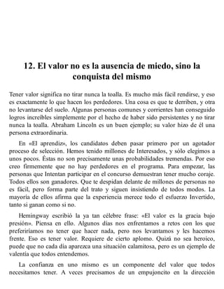 12. El valor no es la ausencia de miedo, sino la
conquista del mismo
Tener valor significa no tirar nunca la toalla. Es mucho más fácil rendirse, y eso
es exactamente lo que hacen los perdedores. Una cosa es que te derriben, y otra
no levantarse del suelo. Algunas personas comunes y corrientes han conseguido
logros increíbles simplemente por el hecho de haber sido persistentes y no tirar
nunca la toalla. Abraham Lincoln es un buen ejemplo; su valor hizo de él una
persona extraordinaria.
En «El aprendiz», los candidatos deben pasar primero por un agotador
proceso de selección. Hemos tenido millones de Interesados, y sólo elegimos a
unos pocos. Éstas no son precisamente unas probabilidades tremendas. Por eso
creo firmemente que no hay perdedores en el programa. Para empezar, las
personas que Intentan participar en el concurso demuestran tener mucho coraje.
Todos ellos son ganadores. Que te despidan delante de millones de personas no
es fácil, pero forma parte del trato y siguen insistiendo de todos modos. La
mayoría de ellos afirma que la experiencia merece todo el esfuerzo Invertido,
tanto si ganan como si no.
Hemingway escribió la ya tan célebre frase: «El valor es la gracia bajo
presión». Piensa en ello. Algunos días nos enfrentamos a retos con los que
preferiríamos no tener que hacer nada, pero nos levantamos y les hacemos
frente. Eso es tener valor. Requiere de cierto aplomo. Quizá no sea heroico,
puede que no cada día aparezca una situación calamitosa, pero es un ejemplo de
valentía que todos entendemos.
La confianza en uno mismo es un componente del valor que todos
necesitamos tener. A veces precisamos de un empujoncito en la dirección
 