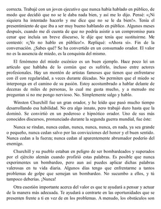 correcta. Trabajé con un joven ejecutivo que nunca había hablado en público, de
modo que decidió que no se le daba nada bien, y así me lo dijo. Pensé: «¡Ni
siquiera ha intentado hacerlo y me dice que no se le da bien!». Tenía el
presentimiento de que iba a ser muy bueno hablando en público. Algunos meses
después, cuando me di cuenta de que no podría asistir a un compromiso para
cenar que incluía un breve discurso, le dije que tenía que sustituirme. Me
contestó: «¡Yo no hablo en público!». Repliqué: «Ahora sí». Fin de la
conversación. ¿Sabes qué? Se ha convertido en un consumado orador. El valor
no es la ausencia de miedo, es la conquista del mismo.
El fenómeno del miedo escénico es un buen ejemplo. Hace poco leí un
artículo que hablaba de lo común que es sufrirlo, incluso entre actores
profesionales. Hay un montón de artistas famosos que tienen que enfrentarse
con él con regularidad, a veces durante décadas. No permiten que el miedo se
interponga en el camino de su pasión. Estoy acostumbrado a hablar delante de
decenas de miles de personas, lo cual me gusta mucho, y a menudo me
preguntan si no me pongo nervioso. No. Simplemente salgo y hablo.
Winston Churchill fue un gran orador, y he leído que pasó mucho tiempo
desarrollando esa habilidad. No era algo innato, pero trabajó duro hasta que la
dominó. Se convirtió en un poderoso e hipnótico orador. Uno de sus más
conocidos discursos, pronunciado durante la segunda guerra mundial, fue éste:
Nunca se rindan, nunca cedan, nunca, nunca, nunca, en nada, ya sea grande
o pequeño, nunca cedan salvo por las convicciones del honor y el buen sentido.
Nunca cedan a la fuerza; nunca cedan al aparentemente abrumador poderío del
enemigo.
Churchill y su pueblo estaban en peligro de ser bombardeados y superados
por el ejército alemán cuando profirió estas palabras. Es posible que nunca
experimentes un bombardeo, pero aun así puedes aplicar dichas palabras
valerosas en tu vida diaria. Algunos días tengo que enfrentarme a tantos
problemas de golpe que semejan un bombardeo. No sucumbo a ellos, y tú
tampoco deberías. ¡Nunca!
Otra cuestión importante acerca del valor es que te ayudará a pensar y actuar
de la manera más adecuada. Te ayudará a centrarte en las oportunidades que se
presenten frente a ti en vez de en los problemas. A menudo, los obstáculos son
 