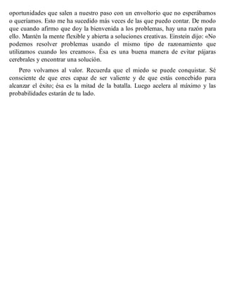 oportunidades que salen a nuestro paso con un envoltorio que no esperábamos
o queríamos. Esto me ha sucedido más veces de las que puedo contar. De modo
que cuando afirmo que doy la bienvenida a los problemas, hay una razón para
ello. Mantén la mente flexible y abierta a soluciones creativas. Einstein dijo: «No
podemos resolver problemas usando el mismo tipo de razonamiento que
utilizamos cuando los creamos». Ésa es una buena manera de evitar pájaras
cerebrales y encontrar una solución.
Pero volvamos al valor. Recuerda que el miedo se puede conquistar. Sé
consciente de que eres capaz de ser valiente y de que estás concebido para
alcanzar el éxito; ésa es la mitad de la batalla. Luego acelera al máximo y las
probabilidades estarán de tu lado.
 