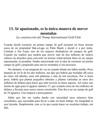 13. Sé apasionado, es la única manera de mover
montañas
La construcción del Trump International Golf Club
Cuando decidí construir mi primer campo de golf encontré un buen terreno
cerca de mi propiedad Mar-a-Lago en Palm Beach y decidí ir a por todas.
Contraté a Jim Fazio, uno de los mejores diseñadores de campos de golf.
Cuando me explicó que tendría que mover más de dos millones de metros
cúbicos de desechos para convertir un terreno relativamente llano en un campo
espectacular, ni pestañeé. Estaba emocionado con la idea de construir mi primer
campo de golf y preparado para mover montañas si era necesario.
No obstante, sí me pregunté de vez en cuando dónde me había metido. Poco
después de oír lo de los dos millones, me dijo que habría que trasladar allí cerca
de cinco mil árboles, unas mil palmeras y más de mil cocoteros. Por si fuera
poco, habría que plantar pequeños arbustos y plantas valoradas en unos dos
millones de dólares para hacer que todo tuviera un buen aspecto. Así como una
fuente de agua para el agujero número 17, que costaría cerca de tres millones de
dólares y llevaría unos nueve meses construirlo. Éste iba a ser un campo de golf
de 18 agujeros. Casi empecé a preocuparme.
Sabía que Jim me estaba dando con sinceridad unos números bien
concebidos, que necesitaba para llevar a cabo un buen trabajo. Su integridad es
una leyenda. Simplemente, esto es lo que cuesta hacer un excelente trabajo, me
dije.
 