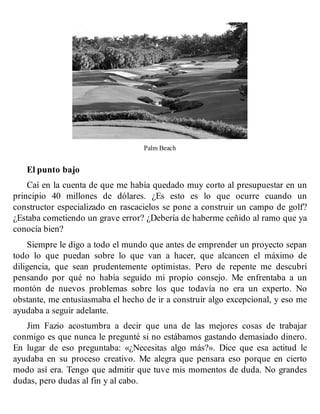 Palm Beach
El punto bajo
Caí en la cuenta de que me había quedado muy corto al presupuestar en un
principio 40 millones de dólares. ¿Es esto es lo que ocurre cuando un
constructor especializado en rascacielos se pone a construir un campo de golf?
¿Estaba cometiendo un grave error? ¿Debería de haberme ceñido al ramo que ya
conocía bien?
Siempre le digo a todo el mundo que antes de emprender un proyecto sepan
todo lo que puedan sobre lo que van a hacer, que alcancen el máximo de
diligencia, que sean prudentemente optimistas. Pero de repente me descubrí
pensando por qué no había seguido mi propio consejo. Me enfrentaba a un
montón de nuevos problemas sobre los que todavía no era un experto. No
obstante, me entusiasmaba el hecho de ir a construir algo excepcional, y eso me
ayudaba a seguir adelante.
Jim Fazio acostumbra a decir que una de las mejores cosas de trabajar
conmigo es que nunca le pregunté si no estábamos gastando demasiado dinero.
En lugar de eso preguntaba: «¿Necesitas algo más?». Dice que esa actitud le
ayudaba en su proceso creativo. Me alegra que pensara eso porque en cierto
modo así era. Tengo que admitir que tuve mis momentos de duda. No grandes
dudas, pero dudas al fin y al cabo.
 