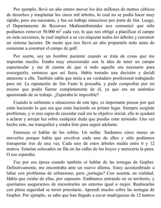 Por ejemplo, llevó un año entero mover los dos millones de metros cúbicos
de desechos y trasplantar los cinco mil árboles, lo cual no se podía hacer muy
rápido, pero era necesario, y fue un trabajo minucioso por parte de Jim. Luego,
el Departamento de Recursos Medioambientales nos comunicó que sólo
podíamos remover 50.000 m2 cada vez, lo que nos obligó a planificar el campo
en siete secciones, lo cual implicó a su vez etiquetar todos los árboles y construir
un sistema lacustre. De modo que nos llevó un año prepararlo todo antes de
comenzar a construir el campo de golf.
Por suerte, soy un hombre paciente cuando se trata de cosas que me
importan mucho. Estaba muy emocionado con la idea de tener un campo
espectacular y me di cuenta de que si todo aquello era necesario para
conseguirlo, entonces que así fuera. Había tomado una decisión y decidí
atenerme a ella. También sabía que tenía a un verdadero profesional trabajando
para mí. La reputación de Jim Fazio le precedía, y pude comprobar por mí
mismo que podía fiarme completamente de él, ya que era un auténtico
apasionado de su trabajo. ¿Esperaba lo imposible?
Cuando te enfrentas a situaciones de este tipo, es importante pensar por qué
estás haciendo lo que sea que estés haciendo en primer lugar. Siempre surgirán
problemas, y si eres capaz de recordar cuál era tu objetivo inicial, ello te ayudará
a aclarar y arrojar luz sobre cualquier duda que puedas estar teniendo. Una vez
hecho esto, me tranquilicé y estaba listo para seguir adelante.
Entonces oí hablar de los robles. Un millar. Tardamos cinco meses en
moverlos porque había que envolver cada uno de ellos y sólo podíamos
transportar tres de una vez. Cada uno de estos árboles medía entre 6 y 12
metros. Estarían colocados en fila en las calles de los hoyos y merecería la pena.
O eso esperaba.
Fue por esa época cuando también oí hablar de las tortugas de Gopher.
Definitivamente, me encontraba ante un nuevo dilema. Estoy acostumbrado a
lidiar con problemas de urbanismo, pero ¿tortugas? Con sesenta, en realidad.
Había que cuidar de ellas, por supuesto. Estábamos entrando en su territorio, y
queríamos asegurarnos de encontrarles un entorno igual o mejor. Reubicarlas
con plena seguridad se tornó prioritario. Aprendí mucho sobre las tortugas de
Gopher. Por ejemplo, se sabe que han llegado a cavar madrigueras de 12 metros
 
