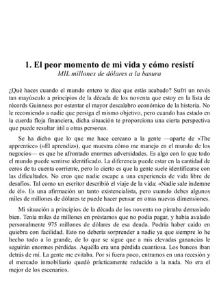 1. El peor momento de mi vida y cómo resistí
MIL millones de dólares a la basura
¿Qué haces cuando el mundo entero te dice que estás acabado? Sufrí un revés
tan mayúsculo a principios de la década de los noventa que estoy en la lista de
récords Guinness por ostentar el mayor descalabro económico de la historia. No
le recomiendo a nadie que persiga el mismo objetivo, pero cuando has estado en
la cuerda floja financiera, dicha situación te proporciona una cierta perspectiva
que puede resultar útil a otras personas.
Se ha dicho que lo que me hace cercano a la gente —aparte de «The
apprentice» («El aprendiz»), que muestra cómo me manejo en el mundo de los
negocios— es que he afrontado enormes adversidades. Es algo con lo que todo
el mundo puede sentirse identificado. La diferencia puede estar en la cantidad de
ceros de tu cuenta corriente, pero lo cierto es que la gente suele identificarse con
las dificultades. No creo que nadie escape a una experiencia de vida libre de
desafíos. Tal como un escritor describió el viaje de la vida: «Nadie sale indemne
de él». Es una afirmación un tanto existencialista, pero cuando debes algunos
miles de millones de dólares te puede hacer pensar en otras nuevas dimensiones.
Mi situación a principios de la década de los noventa no pintaba demasiado
bien. Tenía miles de millones en préstamos que no podía pagar, y había avalado
personalmente 975 millones de dólares de esa deuda. Podría haber caído en
quiebra con facilidad. Esto no debería sorprender a nadie ya que siempre lo he
hecho todo a lo grande, de lo que se sigue que a mis elevadas ganancias le
seguirán enormes pérdidas. Aquélla era una pérdida cuantiosa. Los bancos iban
detrás de mí. La gente me evitaba. Por si fuera poco, entramos en una recesión y
el mercado inmobiliario quedó prácticamente reducido a la nada. No era el
mejor de los escenarios.
 