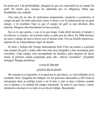 de ancho por 3 de profundidad. ¡Imagina lo que eso supondría en un campo de
golf! De modo que, aunque las admiraba por su diligencia, había que
trasladarlas con cuidado.
Tras más de un año de meticulosa preparación, comenzó a construirse el
campo de golf. Se trató cada hoyo como si fuese a ser la culminación de un gran
campo, y el resultado final es que el campo de golf es una absoluta obra
maestra. Ninguna otra descripción le hace justicia.
Eso es lo que quería, y eso es lo que tengo. Cada árbol merecía el tiempo y
el esfuerzo (y créeme, me conozco todos y cada uno de ellos). En 2006 abrimos
un nuevo campo de nueve hoyos con el mismo éxito. Fue un triunfo clamoroso,
además de un extraordinario logro de diseño.
El éxito y belleza del Trump International Golf Club me animó a construir
más campos de golf, y todos ellos han sido muy elogiados y han cosechado gran
renombre. Cada campo vino acompañado de desafíos, pero después de hacer
frente al primero estaba preparado para ello. ¿Mover montañas? ¿Trasladar
tortugas? Ningún problema.
COACH TRUMP
¡HAZLO REALIDAD!
Mi consejo es el siguiente: si te apasiona lo que haces, se verá reflejado en el
resultado final. Asegúrate de trabajar con las personas adecuadas; a Jim Fazio le
entusiasma tanto su trabajo como a mí el mío, y esto se hace evidente cuando
ves el alcance y la calidad del campo terminado. Si amas lo que haces, vencer
obstáculos enormes lo es todo en un día de trabajo. Recuérdalo.
 