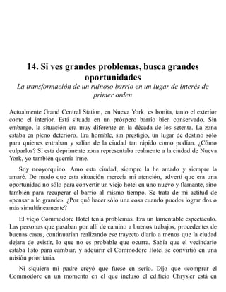 14. Si ves grandes problemas, busca grandes
oportunidades
La transformación de un ruinoso barrio en un lugar de interés de
primer orden
Actualmente Grand Central Station, en Nueva York, es bonita, tanto el exterior
como el interior. Está situada en un próspero barrio bien conservado. Sin
embargo, la situación era muy diferente en la década de los setenta. La zona
estaba en pleno deterioro. Era horrible, sin prestigio, un lugar de destino sólo
para quienes entraban y salían de la ciudad tan rápido como podían. ¿Cómo
culparlos? Si esta deprimente zona representaba realmente a la ciudad de Nueva
York, yo también querría irme.
Soy neoyorquino. Amo esta ciudad, siempre la he amado y siempre la
amaré. De modo que esta situación merecía mi atención, advertí que era una
oportunidad no sólo para convertir un viejo hotel en uno nuevo y flamante, sino
también para recuperar el barrio al mismo tiempo. Se trata de mi actitud de
«pensar a lo grande». ¿Por qué hacer sólo una cosa cuando puedes lograr dos o
más simultáneamente?
El viejo Commodore Hotel tenía problemas. Era un lamentable espectáculo.
Las personas que pasaban por allí de camino a buenos trabajos, procedentes de
buenas casas, continuarían realizando ese trayecto diario a menos que la ciudad
dejara de existir, lo que no es probable que ocurra. Sabía que el vecindario
estaba listo para cambiar, y adquirir el Commodore Hotel se convirtió en una
misión prioritaria.
Ni siquiera mi padre creyó que fuese en serio. Dijo que «comprar el
Commodore en un momento en el que incluso el edificio Chrysler está en
 