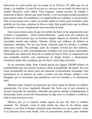 bancarrota es como pelear por un pasaje en el Titanio». Él sabía que era un
riesgo y yo también. La cara B era que yo veía que era un modo de hacer que la
ciudad floreciera como debía. Para empezar, crearía puestos de trabajo y
mejoraría el barrio. Quería que fuera bonito, y eso me proporcionaba incentivos
para superar todos los problemas y la negatividad que rodeaban a este proyecto.
Esto es una buena cosa a tener en cuenta: utiliza tu mente para visualizar cómo
podrían ser las cosas, mientras lo llevas a cabo. Esto puede hacer que la plétora
de detalles y reveses simplemente sean una parte del plan.
Unos nueve meses antes de que me metiera de lleno en las negociaciones por
el hotel, el propietario —Penn Central Railroad— gastó unos dos millones de
dólares en renovaciones que no tuvieron ningún impacto en absoluto. El hotel
necesitaba mucho más trabajo. Además, debían seis millones de dólares en
impuestos atrasados. No era una buena situación para los dueños, y estaban
listos para vender. Sin embargo, antes de comprar el hotel por diez millones,
debía negociar un trato extremadamente complejo con otras partes interesadas.
Necesitaba una deducción fiscal de la ciudad de Nueva York, el compromiso de
una compañía hotelera con experiencia en dirigir hoteles y financiación.
Cuestiones todas ellas complejas que me llevó varios años solventar.
En un momento dado, Penn Central quería que pagase 250.000 dólares no
reembolsables por una opción exclusiva sobre la propiedad. Me planté. Era una
suma considerable de dinero para una situación evidentemente arriesgada. Para
permanecer en el proceso de venta y contar con más tiempo, indiqué a mis
abogados que se mostraran muy puntillosos con los contratos y lo ralentizaran
todo.
Mientras tanto, busqué un arquitecto que fuese capaz de diseñar un edificio
espectacular. Un joven arquitecto llamado Der Scutt con el que contacté se
mostró interesado de inmediato. Entendió que quería cambiar completamente el
deslustrado hotel, envolverlo básicamente en algo nuevo y brillante y conferir a
toda la zona una nueva cara.
Observa que yo ni siquiera estaba seguro de que este trato se acabara
cerrando. No obstante, como la meta estaba tan clara en mi cabeza, seguí
adelante y me tomé el tiempo necesario para reunirme con un arquitecto, como
si el proyecto fuese trato hecho. Esto es pensamiento positivo, pero también
 