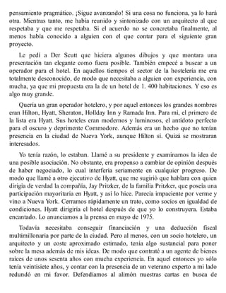 pensamiento pragmático. ¡Sigue avanzando! Si una cosa no funciona, ya lo hará
otra. Mientras tanto, me había reunido y sintonizado con un arquitecto al que
respetaba y que me respetaba. Si el acuerdo no se concretaba finalmente, al
menos había conocido a alguien con el que contar para el siguiente gran
proyecto.
Le pedí a Der Scutt que hiciera algunos dibujos y que montara una
presentación tan elegante como fuera posible. También empecé a buscar a un
operador para el hotel. En aquellos tiempos el sector de la hostelería me era
totalmente desconocido, de modo que necesitaba a alguien con experiencia, con
mucha, ya que mi propuesta era la de un hotel de 1. 400 habitaciones. Y eso es
algo muy grande.
Quería un gran operador hotelero, y por aquel entonces los grandes nombres
eran Hilton, Hyatt, Sheraton, Hollday Inn y Ramada Inn. Para mí, el primero de
la lista era Hyatt. Sus hoteles eran modernos y luminosos, el antídoto perfecto
para el oscuro y deprimente Commodore. Además era un hecho que no tenían
presencia en la ciudad de Nueva York, aunque Hilton sí. Quizá se mostraran
interesados.
Yo tenía razón, lo estaban. Llamé a su presidente y examinamos la idea de
una posible asociación. No obstante, era propenso a cambiar de opinión después
de haber negociado, lo cual interfería seriamente en cualquier progreso. De
modo que llamé a otro ejecutivo de Hyatt, que me sugirió que hablara con quien
dirigía de verdad la compañía, Jay Pritzker, de la familia Pritzker, que poseía una
participación mayoritaria en Hyatt, y así lo hice. Parecía impaciente por verme y
vino a Nueva York. Cerramos rápidamente un trato, como socios en igualdad de
condiciones. Hyatt dirigiría el hotel después de que yo lo construyera. Estaba
encantado. Lo anunciamos a la prensa en mayo de 1975.
Todavía necesitaba conseguir financiación y una deducción fiscal
multimillonaria por parte de la ciudad. Pero al menos, con un socio hotelero, un
arquitecto y un coste aproximado estimado, tenía algo sustancial para poner
sobre la mesa además de mis ideas. De modo que contraté a un agente de bienes
raíces de unos sesenta años con mucha experiencia. En aquel entonces yo sólo
tenía veintisiete años, y contar con la presencia de un veterano experto a mi lado
redundó en mi favor. Defendíamos al alimón nuestras cartas en busca de
 