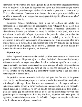 financiación y hacíamos una buena pareja. Es un buen punto a recordar: trabaja
con los mejores. A la hora de negociar con Hyatt, fue fundamental que pasara
por encima del presidente que estaba ralentizando el proceso y llamara a Jay
Pritzker directamente. Encontrar a un intermediario entregado que añadiera un
equilibrio adecuado a mi imagen fue una jugada inteligente. ¿Presumo de ello?
Puedes apostar que sí.
Conseguir fondos rápidamente pasó a ser un callejón sin salida: sin
financiación, el ayuntamiento no consideraría una reducción fiscal y, sin una
reducción fiscal, los bancos no se mostrarían demasiado dispuestos a
financiarnos. Parecía que hubiera un muro de ladrillos a cada paso, por lo que
decidimos cambiar de enfoque. Apelamos a la parte de culpa que tenían los
banqueros con respecto a la decadencia de la ciudad y al hecho de que
decidieran mirar a otro lado cuando alguien (como yo) tenía una gran idea para
mudar las cosas a mejor. Iba a transformar una zona privilegiada, que se dirigía
a convertirse en un tugurio, en un nuevo y vibrante sitio. ¿Cómo podían no
querer involucrarse? Por supuesto, no funcionó.
El punto bajo
Había llegado el momento de la verdad. Al final encontramos un banco que
parecía interesado. Llegamos lejos con ellos, invirtiendo innumerables horas y
esfuerzos, cuando un negociador clave de ellos cambió de opinión de repente y
sacó a colación un tema intranscendente para romper el trato. Argumentamos
todos los motivos imaginables, pero el tipo se mostró implacable. No iba a
ceder. Varados en este punto, le dije a mi intermediario: «¡Que le den por saco a
este negocio!». Estaba harto.
Es probable que te sorprenda decir algo así, pero ésa fue una de las pocas
veces en las que lo único que quería era tirar la toalla. Fueron mi intermediario y
mi abogado, George Ross, los que me convencieron de seguir adelante,
señalando cuánto tiempo y esfuerzos habíamos consagrado ya a este proyecto.
Decidí aguantar y continuar. No soy un rajado por naturaleza, pero te lo explico
para que sepas que ha habido momentos en los que las dificultades parecían más
grandes que las recompensas. Ése fue, sin duda, el punto más bajo, pero, al
aguantar, se convirtió en un punto de inflexión. Después de aquello estaba aún
más decidido a sacar el proyecto adelante.
 