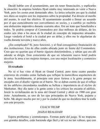 Decidí hablar con el ayuntamiento, aun sin tener financiación, y explicarles
la situación: la empresa hotelera Hyatt estaba muy interesada en venir a Nueva
York, pero los costes eran demasiado altos. La única solución era que la ciudad
nos diera un respiro con los impuestos sobre la propiedad. Fui directo al meollo
del asunto, lo cual fue efectivo. El ayuntamiento accedió a firmar un acuerdo
por el que esencialmente nos convertíamos en socios, y a cambio yo recibiría
una deducción impositiva durante cuarenta años. Era un trato que beneficiaba a
todos. Yo podría comprar el Commodore por diez millones de dólares, de los
cuales seis irían a las arcas de la ciudad en concepto de impuestos atrasados.
Luego vendería el hotel a la ciudad por un dólar, y ellos me lo alquilarían de
vuelta durante noventa y nueve años.
¿Era complicado? Sí, pero funcionó, y al final conseguimos financiación de
dos instituciones. Una de ellas estaba ubicada justo en frente del Commodore.
Creo que no querían que el barrio siguiera deteriorándose, y sabían que era allí
adonde se dirigía. Eran conscientes de que un reluciente nuevo hotel podría
devolver la zona a sus mejores tiempos, con una mejor localización y comercios
mejores.
El resultado
No sé si has visto el Hyatt en Grand Central, pero tiene cuatro paredes
exteriores de cristales como fachada que reflejan la maravillosa arquitectura de
la zona. Increíblemente, al principio esto puso furiosa a la gente porque no
encajaba con el diseño vigente en el barrio. No se daban cuenta de que el reflejo
de los edificios circundantes resaltaba su belleza e importancia en el skyline de
Manhattan. Hoy día tanto a la gente como a los críticos les encanta el edificio.
Inició la revitalización de la zona del Grand Central y abrió en 1980 con gran
éxito. Actualmente, es uno de los ejes principales de Nueva York, pujante y
bello. Me alegro mucho por mí y por la ciudad de que no decidiera tirar la toalla
con este proyecto.
COACH TRUMP
¡HAZLO REALIDAD!
Espera problemas y contratiempos. Forman parte del juego. Si no tropiezas
con grandes desafíos, estás haciendo algo fácil y tal vez no tan valioso, que con
 