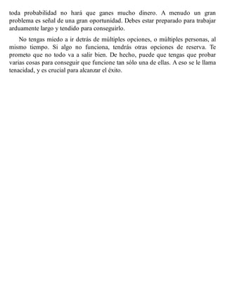toda probabilidad no hará que ganes mucho dinero. A menudo un gran
problema es señal de una gran oportunidad. Debes estar preparado para trabajar
arduamente largo y tendido para conseguirlo.
No tengas miedo a ir detrás de múltiples opciones, o múltiples personas, al
mismo tiempo. Si algo no funciona, tendrás otras opciones de reserva. Te
prometo que no todo va a salir bien. De hecho, puede que tengas que probar
varias cosas para conseguir que funcione tan sólo una de ellas. A eso se le llama
tenacidad, y es crucial para alcanzar el éxito.
 