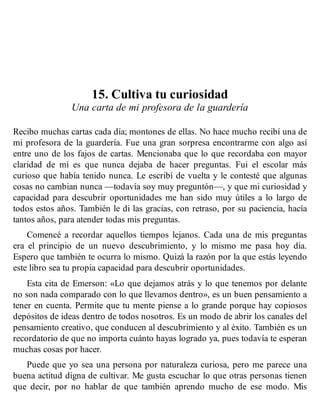 15. Cultiva tu curiosidad
Una carta de mi profesora de la guardería
Recibo muchas cartas cada día; montones de ellas. No hace mucho recibí una de
mi profesora de la guardería. Fue una gran sorpresa encontrarme con algo así
entre uno de los fajos de cartas. Mencionaba que lo que recordaba con mayor
claridad de mí es que nunca dejaba de hacer preguntas. Fui el escolar más
curioso que había tenido nunca. Le escribí de vuelta y le contesté que algunas
cosas no cambian nunca —todavía soy muy preguntón—, y que mi curiosidad y
capacidad para descubrir oportunidades me han sido muy útiles a lo largo de
todos estos años. También le di las gracias, con retraso, por su paciencia, hacía
tantos años, para atender todas mis preguntas.
Comencé a recordar aquellos tiempos lejanos. Cada una de mis preguntas
era el principio de un nuevo descubrimiento, y lo mismo me pasa hoy día.
Espero que también te ocurra lo mismo. Quizá la razón por la que estás leyendo
este libro sea tu propia capacidad para descubrir oportunidades.
Esta cita de Emerson: «Lo que dejamos atrás y lo que tenemos por delante
no son nada comparado con lo que llevamos dentro», es un buen pensamiento a
tener en cuenta. Permite que tu mente piense a lo grande porque hay copiosos
depósitos de ideas dentro de todos nosotros. Es un modo de abrir los canales del
pensamiento creativo, que conducen al descubrimiento y al éxito. También es un
recordatorio de que no importa cuánto hayas logrado ya, pues todavía te esperan
muchas cosas por hacer.
Puede que yo sea una persona por naturaleza curiosa, pero me parece una
buena actitud digna de cultivar. Me gusta escuchar lo que otras personas tienen
que decir, por no hablar de que también aprendo mucho de ese modo. Mis
 