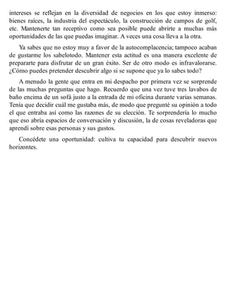 intereses se reflejan en la diversidad de negocios en los que estoy inmerso:
bienes raíces, la industria del espectáculo, la construcción de campos de golf,
etc. Mantenerte tan receptivo como sea posible puede abrirte a muchas más
oportunidades de las que puedas imaginar. A veces una cosa lleva a la otra.
Ya sabes que no estoy muy a favor de la autocomplacencia; tampoco acaban
de gustarme los sabelotodo. Mantener esta actitud es una manera excelente de
prepararte para disfrutar de un gran éxito. Ser de otro modo es infravalorarse.
¿Cómo puedes pretender descubrir algo si se supone que ya lo sabes todo?
A menudo la gente que entra en mi despacho por primera vez se sorprende
de las muchas preguntas que hago. Recuerdo que una vez tuve tres lavabos de
baño encima de un sofá justo a la entrada de mi oficina durante varias semanas.
Tenía que decidir cuál me gustaba más, de modo que pregunté su opinión a todo
el que entraba así como las razones de su elección. Te sorprendería lo mucho
que eso abría espacios de conversación y discusión, la de cosas reveladoras que
aprendí sobre esas personas y sus gustos.
Concédete una oportunidad: cultiva tu capacidad para descubrir nuevos
horizontes.
 