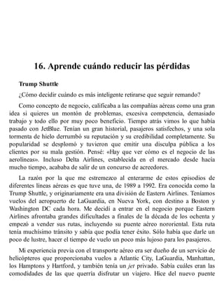 16. Aprende cuándo reducir las pérdidas
Trump Shuttle
¿Cómo decidir cuándo es más inteligente retirarse que seguir remando?
Como concepto de negocio, calificaba a las compañías aéreas como una gran
idea si quieres un montón de problemas, excesiva competencia, demasiado
trabajo y todo ello por muy poco beneficio. Tiempo atrás vimos lo que había
pasado con JetBlue. Tenían un gran historial, pasajeros satisfechos, y una sola
tormenta de hielo derrumbó su reputación y su credibilidad completamente. Su
popularidad se desplomó y tuvieron que emitir una disculpa pública a los
clientes por su mala gestión. Pensé: «Hay que ver cómo es el negocio de las
aerolíneas». Incluso Delta Airlines, establecida en el mercado desde hacía
mucho tiempo, acababa de salir de un concurso de acreedores.
La razón por la que me estremezco al enterarme de estos episodios de
diferentes líneas aéreas es que tuve una, de 1989 a 1992. Era conocida como la
Trump Shuttle, y originariamente era una división de Eastern Airlines. Teníamos
vuelos del aeropuerto de LaGuardia, en Nueva York, con destino a Boston y
Washington DC cada hora. Me decidí a entrar en el negocio porque Eastern
Airlines afrontaba grandes dificultades a finales de la década de los ochenta y
empezó a vender sus rutas, incluyendo su puente aéreo nororiental. Esta ruta
tenía muchísimo tránsito y sabía que podía tener éxito. Sólo había que darle un
poco de lustre, hacer el tiempo de vuelo un poco más lujoso para los pasajeros.
Mi experiencia previa con el transporte aéreo era ser dueño de un servicio de
helicópteros que proporcionaba vuelos a Atlantic City, LaGuardia, Manhattan,
los Hamptons y Hartford, y también tenía un jet privado. Sabía cuáles eran las
comodidades de las que querría disfrutar un viajero. Hice del nuevo puente
 
