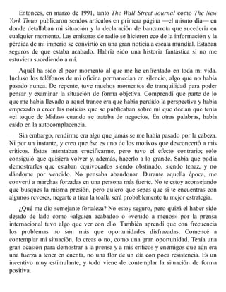 Entonces, en marzo de 1991, tanto The Wall Street Journal como The New
York Times publicaron sendos artículos en primera página —el mismo día— en
donde detallaban mi situación y la declaración de bancarrota que sucedería en
cualquier momento. Las emisoras de radio se hicieron eco de la información y la
pérdida de mi imperio se convirtió en una gran noticia a escala mundial. Estaban
seguros de que estaba acabado. Habría sido una historia fantástica si no me
estuviera sucediendo a mí.
Aquél ha sido el peor momento al que me he enfrentado en toda mi vida.
Incluso los teléfonos de mi oficina permanecían en silencio, algo que no había
pasado nunca. De repente, tuve muchos momentos de tranquilidad para poder
pensar y examinar la situación de forma objetiva. Comprendí que parte de lo
que me había llevado a aquel trance era que había perdido la perspectiva y había
empezado a creer las noticias que se publicaban sobre mí que decían que tenía
«el toque de Midas» cuando se trataba de negocios. En otras palabras, había
caído en la autocomplacencia.
Sin embargo, rendirme era algo que jamás se me había pasado por la cabeza.
Ni por un instante, y creo que ése es uno de los motivos que desconcertó a mis
críticos. Éstos intentaban crucificarme, pero tuvo el efecto contrario; sólo
consiguió que quisiera volver y, además, hacerlo a lo grande. Sabía que podía
demostrarles que estaban equivocados siendo obstinado, siendo tenaz, y no
dándome por vencido. No pensaba abandonar. Durante aquella época, me
convertí a marchas forzadas en una persona más fuerte. No te estoy aconsejando
que busques la misma presión, pero quiero que sepas que si te encuentras con
algunos reveses, negarte a tirar la toalla será probablemente tu mejor estrategia.
¿Qué me dio semejante fortaleza? No estoy seguro, pero quizá el haber sido
dejado de lado como «alguien acabado» o «venido a menos» por la prensa
internacional tuvo algo que ver con ello. También aprendí que con frecuencia
los problemas no son más que oportunidades disfrazadas. Comencé a
contemplar mi situación, lo creas o no, como una gran oportunidad. Tenía una
gran ocasión para demostrar a la prensa y a mis críticos y enemigos que aún era
una fuerza a tener en cuenta, no una flor de un día con poca resistencia. Es un
incentivo muy estimulante, y todo viene de contemplar la situación de forma
positiva.
 
