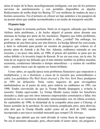aéreo el mejor de la línea, tecnológicamente inteligente, con uno de los primeros
servicios de autofacturación y con portátiles disponibles en alquiler.
Redecoramos de arriba abajo los Boeing 727 con molduras de madera de arce y
bonitos accesorios. Fui el primero en ofrecer un lujo auténtico a los pasajeros de
un puente aéreo que estaban acostumbrados a un medio de transporte sencillo.
El punto bajo
Nos golpeó la tormenta perfecta. Entré en el negocio sabiendo que Eastern
Airlines tenía problemas, y de hecho adquirí el puente aéreo durante una
amenaza de huelga por parte de los mecánicos. Digamos que había problemas,
pero ya sabes que estoy acostumbrado a ellos, ¿verdad? Sin embargo, los
problemas de una línea aérea son otra historia. La huelga laboral fue convocada,
y duró lo suficiente para perder un montón de pasajeros que volaron en el
puente aéreo de Amtrak y de Pan Am. Además, estábamos entrando en una
recesión, y un poco más tarde, en 1990, el precio del petróleo se puso por las
nubes debido a la invasión iraquí de Kuwait. Si no era una cosa, era la otra. Se
trata de un negocio tan delicado que el más mínimo temblor en política mundial,
economía, condiciones laborales o tiempo atmosférico —y cientos de variables
más— pueden hacer caer de repente un futuro brillante.
Como sabes, en aquella época tenía problemas financieros que empezaron a
multiplicarse, y no a disminuir, a causa de la recesión que comenzábamos a
sufrir. Los periódicos The Wall Street Journal y The New York Times predijeron
en 1991 mi defunción. Tenía varios negocios de gran envergadura
tambaleándose en el punto de mira, pero todavía no estábamos en 1991, era
1990. Estaba convencido de que la Trump Shuttle despegaría y evitaría la
recesión. Estaba equivocado. La Trump Shuttle nunca rindió los beneficios
deseados y, dado que mis otros intereses empresariales comenzaron a fallar, mis
acreedores no se mostraron demasiado entusiasmados con mi última aventura.
En septiembre de 1990, la titularidad de la compañía aérea pasó a Citicorp, el
banco acreedor de la aerolínea. Es una historia complicada, pero, para abreviar,
sólo diré que la Trump Shuttle acabó como tal en abril de 1992, siendo
incorporada a una nueva sociedad mercantil que compró US Airways.
Tengo que admitir que me sentí aliviado al verme fuera de aquel negocio.
No era el momento adecuado, pero, observando el sector aéreo, me pregunto a
 