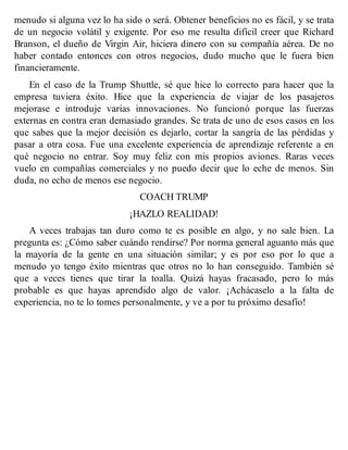 menudo si alguna vez lo ha sido o será. Obtener beneficios no es fácil, y se trata
de un negocio volátil y exigente. Por eso me resulta difícil creer que Richard
Branson, el dueño de Virgin Air, hiciera dinero con su compañía aérea. De no
haber contado entonces con otros negocios, dudo mucho que le fuera bien
financieramente.
En el caso de la Trump Shuttle, sé que hice lo correcto para hacer que la
empresa tuviera éxito. Hice que la experiencia de viajar de los pasajeros
mejorase e introduje varias innovaciones. No funcionó porque las fuerzas
externas en contra eran demasiado grandes. Se trata de uno de esos casos en los
que sabes que la mejor decisión es dejarlo, cortar la sangría de las pérdidas y
pasar a otra cosa. Fue una excelente experiencia de aprendizaje referente a en
qué negocio no entrar. Soy muy feliz con mis propios aviones. Raras veces
vuelo en compañías comerciales y no puedo decir que lo eche de menos. Sin
duda, no echo de menos ese negocio.
COACH TRUMP
¡HAZLO REALIDAD!
A veces trabajas tan duro como te es posible en algo, y no sale bien. La
pregunta es: ¿Cómo saber cuándo rendirse? Por norma general aguanto más que
la mayoría de la gente en una situación similar; y es por eso por lo que a
menudo yo tengo éxito mientras que otros no lo han conseguido. También sé
que a veces tienes que tirar la toalla. Quizá hayas fracasado, pero lo más
probable es que hayas aprendido algo de valor. ¡Achácaselo a la falta de
experiencia, no te lo tomes personalmente, y ve a por tu próximo desafío!
 